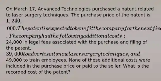 On March 17, Advanced Technologies purchased a patent related to laser surgery techniques. The purchase price of the patent is 1,240,000. The patent is expected to benefit the company for the next five years. The company had the following additional costs:24,000 in legal fees associated with the purchase and filing of the patent, 39,000 to advertise its new laser surgery techniques, and49,000 to train employees. None of these additional costs were included in the purchase price or paid to the seller. What is the recorded cost of the patent?