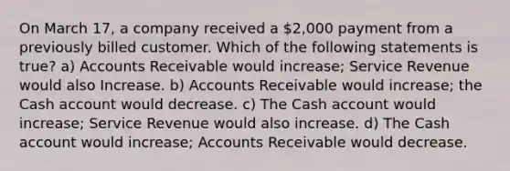 On March 17, a company received a 2,000 payment from a previously billed customer. Which of the following statements is true? a) Accounts Receivable would increase; Service Revenue would also Increase. b) Accounts Receivable would increase; the Cash account would decrease. c) The Cash account would increase; Service Revenue would also increase. d) The Cash account would increase; Accounts Receivable would decrease.