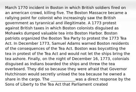 March 1770 incident in Boston in which British soldiers fired on an american crowd, killing five. The Boston Massacre became a rallying point for colonist who increasingly saw the British government as tyrannical and illegitimate. A 1773 protest against British taxes in which Boston colonists disguised as Mohawks dumped valuable tea into Boston Harbor. Boston patriots organized the Boston Tea Party to protest the 1773 Tea Act. In December 1773, Samuel Adams warned Boston residents of the consequences of the Tea Act. Boston was boycotting the tea in protest of the Tea Act and would not let the ships bring the tea ashore. Finally, on the night of December 16, 1773, colonials disguised as Indians boarded the ships and threw the tea overboard. They did so because they were afraid that Governor Hutchinson would secretly unload the tea because he owned a share in the cargo. The _____________was a direct response by the Sons of Liberty to the Tea Act that Parliament created