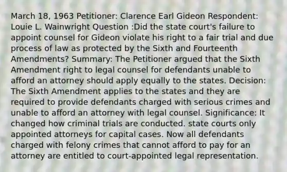 March 18, 1963 Petitioner: Clarence Earl Gideon Respondent: Louie L. Wainwright Question :Did the state court's failure to appoint counsel for Gideon violate his right to a fair trial and due process of law as protected by the Sixth and Fourteenth Amendments? Summary: The Petitioner argued that the Sixth Amendment right to legal counsel for defendants unable to afford an attorney should apply equally to the states. Decision: The Sixth Amendment applies to the states and they are required to provide defendants charged with serious crimes and unable to afford an attorney with legal counsel. Significance: It changed how criminal trials are conducted. state courts only appointed attorneys for capital cases. Now all defendants charged with felony crimes that cannot afford to pay for an attorney are entitled to court-appointed legal representation.