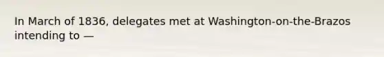 In March of 1836, delegates met at Washington-on-the-Brazos intending to —