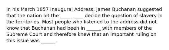 In his March 1857 Inaugural Address, James Buchanan suggested that the nation let the _____ ____ decide the question of slavery in the territories. Most people who listened to the address did not know that Buchanan had been in ______ with members of the Supreme Court and therefore knew that an important ruling on this issue was ______.