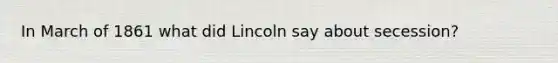 In March of 1861 what did Lincoln say about secession?