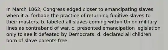 In March 1862, Congress edged closer to emancipating slaves when it a. forbade the practice of returning fugitive slaves to their masters. b. labeled all slaves coming within Union military lines as contraband of war. c. presented emancipation legislation only to see it defeated by Democrats. d. declared all children born of slave parents free.