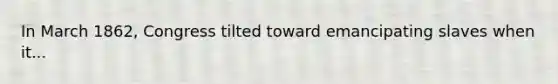 In March 1862, Congress tilted toward emancipating slaves when it...