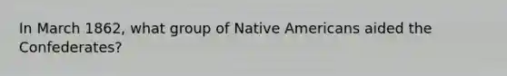 In March 1862, what group of <a href='https://www.questionai.com/knowledge/k3QII3MXja-native-americans' class='anchor-knowledge'>native americans</a> aided the Confederates?