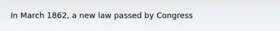 In March 1862, a new law passed by Congress