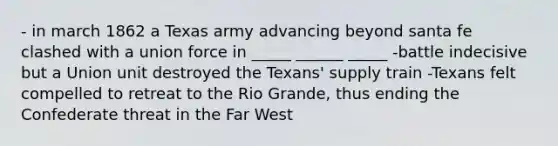 - in march 1862 a Texas army advancing beyond santa fe clashed with a union force in _____ ______ _____ -battle indecisive but a Union unit destroyed the Texans' supply train -Texans felt compelled to retreat to the Rio Grande, thus ending the Confederate threat in the Far West