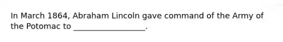 In March 1864, Abraham Lincoln gave command of the Army of the Potomac to __________________.