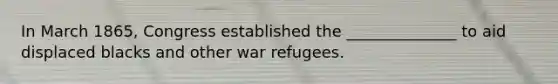 In March 1865, Congress established the ______________ to aid displaced blacks and other war refugees.