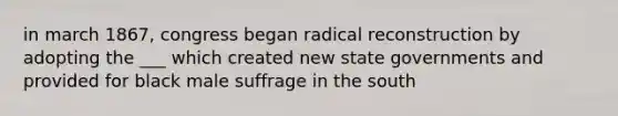 in march 1867, congress began radical reconstruction by adopting the ___ which created new state governments and provided for black male suffrage in the south