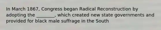 In March 1867, Congress began Radical Reconstruction by adopting the ________, which created new state governments and provided for black male suffrage in the South