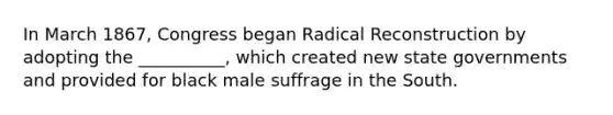 In March 1867, Congress began Radical Reconstruction by adopting the __________, which created new state governments and provided for black male suffrage in the South.