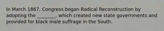 In March 1867, Congress began Radical Reconstruction by adopting the ________, which created new state governments and provided for black male suffrage in the South.