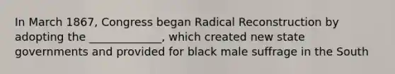 In March 1867, Congress began Radical Reconstruction by adopting the _____________, which created new state governments and provided for black male suffrage in the South