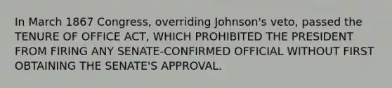 In March 1867 Congress, overriding Johnson's veto, passed the TENURE OF OFFICE ACT, WHICH PROHIBITED THE PRESIDENT FROM FIRING ANY SENATE-CONFIRMED OFFICIAL WITHOUT FIRST OBTAINING THE SENATE'S APPROVAL.