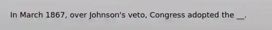 In March 1867, over Johnson's veto, Congress adopted the __.