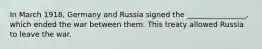 In March 1918, Germany and Russia signed the ________________, which ended the war between them. This treaty allowed Russia to leave the war.