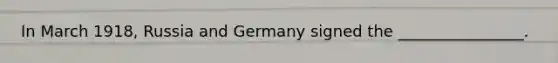 In March 1918, Russia and Germany signed the ________________.