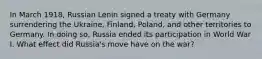 In March 1918, Russian Lenin signed a treaty with Germany surrendering the Ukraine, Finland, Poland, and other territories to Germany. In doing so, Russia ended its participation in World War I. What effect did Russia's move have on the war?