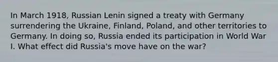 In March 1918, Russian Lenin signed a treaty with Germany surrendering the Ukraine, Finland, Poland, and other territories to Germany. In doing so, Russia ended its participation in World War I. What effect did Russia's move have on the war?