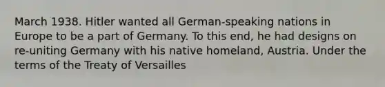 March 1938. Hitler wanted all German-speaking nations in Europe to be a part of Germany. To this end, he had designs on re-uniting Germany with his native homeland, Austria. Under the terms of the Treaty of Versailles