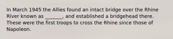 In March 1945 the Allies found an intact bridge over the Rhine River known as _______, and established a bridgehead there. These were the first troops to cross the Rhine since those of Napoleon.