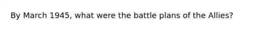 By March 1945, what were the battle plans of the Allies?