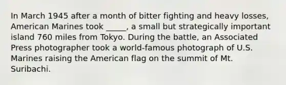 In March 1945 after a month of bitter fighting and heavy losses, American Marines took _____, a small but strategically important island 760 miles from Tokyo. During the battle, an Associated Press photographer took a world-famous photograph of U.S. Marines raising the American flag on the summit of Mt. Suribachi.