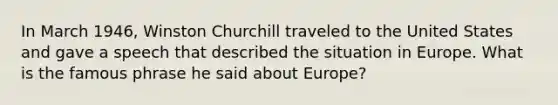 In March 1946, Winston Churchill traveled to the United States and gave a speech that described the situation in Europe. What is the famous phrase he said about Europe?