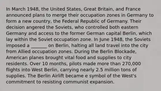 In March 1948, the United States, Great Britain, and France announced plans to merge their occupation zones in Germany to form a new country, the Federal Republic of Germany. Their decision angered the Soviets, who controlled both eastern Germany and access to the former German capital Berlin, which lay within the Soviet occupation zone. In June 1948, the Soviets imposed a _______ on Berlin, halting all land travel into the city from Allied occupation zones. During the Berlin Blockade, American planes brought vital food and supplies to city residents. Over 10 months, pilots made more than 270,000 flights into West Berlin, carrying nearly 2.5 million tons of supplies. The Berlin Airlift became e symbol of the West's commitment to resisting communist expansion.