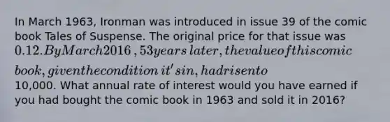 In March​ 1963, Ironman was introduced in issue 39 of the comic book Tales of Suspense. The original price for that issue was 0.12. By March 2016​, 53 years​ later, the value of this comic​ book, given the condition​ it's in, had risen to10,000. What annual rate of interest would you have earned if you had bought the comic book in 1963 and sold it in 2016​?