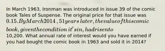 In March​ 1963, Ironman was introduced in issue 39 of the comic book Tales of Suspense. The original price for that issue was 0.15. By March 2014​, 51 years​ later, the value of this comic​ book, given the condition​ it's in, had risen to ​10,200. What annual rate of interest would you have earned if you had bought the comic book in 1963 and sold it in 2014​?