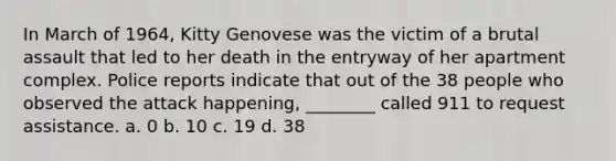 In March of 1964, Kitty Genovese was the victim of a brutal assault that led to her death in the entryway of her apartment complex. Police reports indicate that out of the 38 people who observed the attack happening, ________ called 911 to request assistance. a. 0 b. 10 c. 19 d. 38