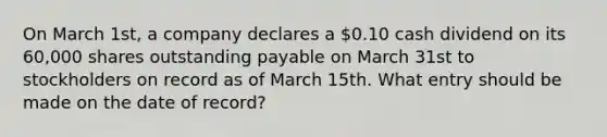 On March 1st, a company declares a 0.10 cash dividend on its 60,000 shares outstanding payable on March 31st to stockholders on record as of March 15th. What entry should be made on the date of record?