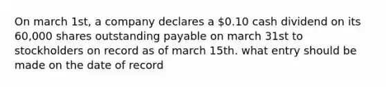 On march 1st, a company declares a 0.10 cash dividend on its 60,000 shares outstanding payable on march 31st to stockholders on record as of march 15th. what entry should be made on the date of record