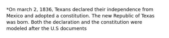 *On march 2, 1836, Texans declared their independence from Mexico and adopted a constitution. The new Republic of Texas was born. Both the declaration and the constitution were modeled after the U.S documents