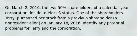 On March 2, 2016, the two 50% shareholders of a calendar year corporation decide to elect S status. One of the shareholders, Terry, purchased her stock from a previous shareholder (a nonresident alien) on January 18, 2016. Identify any potential problems for Terry and the corporation.