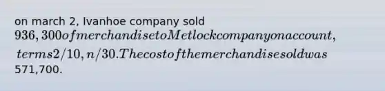 on march 2, Ivanhoe company sold 936,300 of merchandise to Metlock company on account, terms 2/10, n/30. The cost of the merchandise sold was571,700.