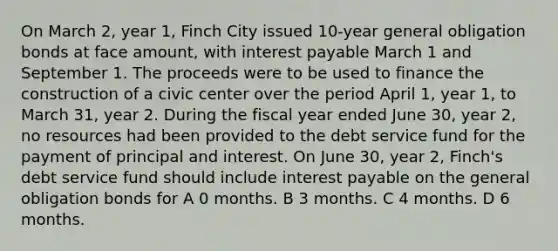 On March 2, year 1, Finch City issued 10-year general obligation bonds at face amount, with interest payable March 1 and September 1. The proceeds were to be used to finance the construction of a civic center over the period April 1, year 1, to March 31, year 2. During the fiscal year ended June 30, year 2, no resources had been provided to the debt service fund for the payment of principal and interest. On June 30, year 2, Finch's debt service fund should include interest payable on the general obligation bonds for A 0 months. B 3 months. C 4 months. D 6 months.