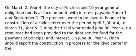 On March 2, Year 4, the city of Finch issued 10-year general obligation bonds at face amount, with interest payable March 1 and September 1. The proceeds were to be used to finance the construction of a civic center over the period April 1, Year 4, to March 31, Year 5. During the fiscal year ended June 30, Year 4, no resources had been provided to the debt service fund for the payment of principal and interest. On June 30, Year 4, Finch should report the construction in progress for the civic center in the