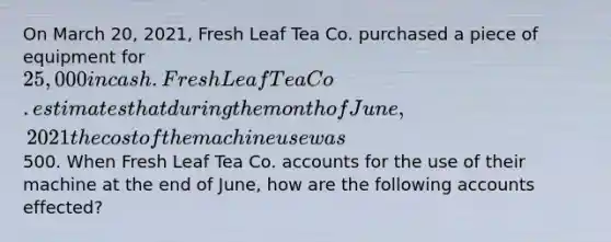 On March 20, 2021, Fresh Leaf Tea Co. purchased a piece of equipment for 25,000 in cash. Fresh Leaf Tea Co. estimates that during the month of June, 2021 the cost of the machine use was500. When Fresh Leaf Tea Co. accounts for the use of their machine at the end of June, how are the following accounts effected?