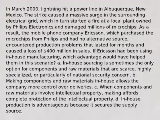 In March 2000, lightning hit a power line in Albuquerque, New Mexico. The strike caused a massive surge in the surrounding electrical grid, which in turn started a fire at a local plant owned by Philips Electronics and damaged millions of microchips. As a result, the mobile phone company Ericsson, which purchased the microchips from Philips and had no alternative source, encountered production problems that lasted for months and caused a loss of 400 million in sales. If Ericsson had been using in-house manufacturing, which advantage would have helped them in this scenario? a. In-house sourcing is sometimes the only option for components and raw materials that are scarce, highly specialized, or particularly of national security concern. b. Making components and raw materials in-house allows the company more control over deliveries. c. When components and raw materials involve intellectual property, making affords complete protection of the intellectual property. d. In-house production is advantageous because it secures the supply source.