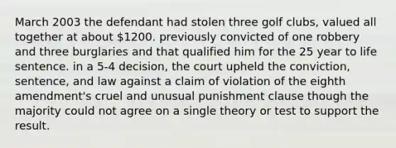 March 2003 the defendant had stolen three golf clubs, valued all together at about 1200. previously convicted of one robbery and three burglaries and that qualified him for the 25 year to life sentence. in a 5-4 decision, the court upheld the conviction, sentence, and law against a claim of violation of the eighth amendment's cruel and unusual punishment clause though the majority could not agree on a single theory or test to support the result.