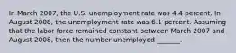 In March 2007​, the U.S. unemployment rate was 4.4 percent. In August 2008​, the unemployment rate was 6.1 percent. Assuming that the labor force remained constant between March 2007 and August 2008​, then the number unemployed​ _______.