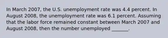 In March 2007​, the U.S. unemployment rate was 4.4 percent. In August 2008​, the unemployment rate was 6.1 percent. Assuming that the labor force remained constant between March 2007 and August 2008​, then the number unemployed​ _______.