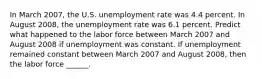 In March 2007​, the U.S. unemployment rate was 4.4 percent. In August 2008​, the unemployment rate was 6.1 percent. Predict what happened to the labor force between March 2007 and August 2008 if unemployment was constant. If unemployment remained constant between March 2007 and August 2008​, then the labor force​ ______.