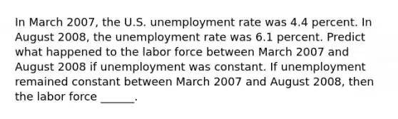 In March 2007​, the U.S. unemployment rate was 4.4 percent. In August 2008​, the unemployment rate was 6.1 percent. Predict what happened to the labor force between March 2007 and August 2008 if unemployment was constant. If unemployment remained constant between March 2007 and August 2008​, then the labor force​ ______.