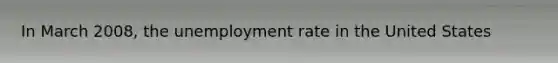 In March 2008, the <a href='https://www.questionai.com/knowledge/kh7PJ5HsOk-unemployment-rate' class='anchor-knowledge'>unemployment rate</a> in the United States