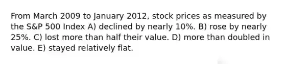 From March 2009 to January 2012, stock prices as measured by the S&P 500 Index A) declined by nearly 10%. B) rose by nearly 25%. C) lost more than half their value. D) more than doubled in value. E) stayed relatively flat.